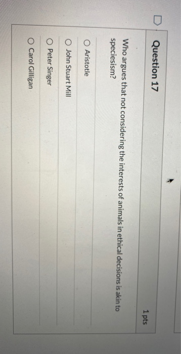 Question 17 1 pts Who argues that not considering the interests of animals in ethical decisions is akin to speciesism? O Aris