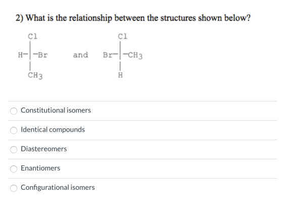 2) What is the relationship between the structures shown below? H-|-Brand Br- -CH3 CH3 o Constitutional isomers Identical com