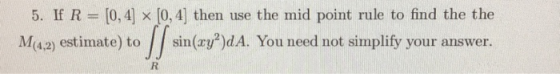 5. If R = [0,4] [0, 4) then use the mid point rule to find the the M(4.2) estimate) to sin(xy?)dA. You need not simplify your