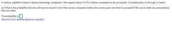 A venture capitalist invests in startup technology companies. She expects about 12.5% of these companies to be successful. Complete parts (a) through (c) below (a) What is the probability that she will have to invest in more than seven companies before she comes upon one that is successful? Be sure to state any assumptions that you make The probability is (Round to four decimal places as needed.)