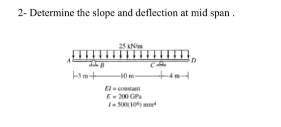 2- Determine the slope and deflection at mid span 25 kN/m 1. D #m-- -В 1-3 m +- -10 m- El = constant E = 200 GPS 1 - 500(106)