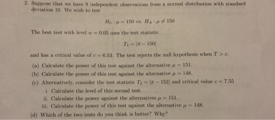 2. Suppose that we have 9 independent observations from a normal distribution with standard deviation 10. We wish to test Ho : μ-150 vs. H A : μ 150 The best test with level a- 0.05 uses the test statistic T1 =1元-1501 and has a critical value of c 6.53. The test rejects the null hypothesis when T> c (a) Calculate the power of this test against the alternative μ-151. (b) Calculate the power of this test against the alternative 11-48. (c) Alternatively, consider the test statistic T2 = IZ-152 and critical value c 7.55 i. Calculate the level of this second test. ii. Calculate the power against the alternatives μ-151. iii. Calculate the power of this test against the alternative μ = 148. (d) Which of the two tests do you think is better? Why?