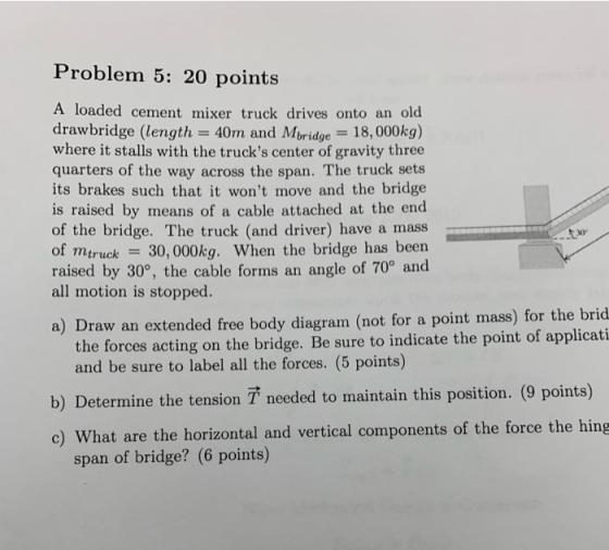 Problem 5: 20 points A loaded cement mixer truck drives onto an old drawbridge (length = 40m and Mbridge = 18,000kg) where it