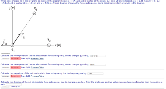 Three point charges lie in the x-y plane as shown in the diagram below: q1= 67.1 pC and is located at the origin ; q2 33.7 pC and is located at x = 2.81 m and y = 0; 17.3 μC and is located at x = 1.61 m and y = 2.21 m. A force diagram showing the forces acting on q1 and a coordinate system are given in the diagram. g(m) 31 d2 F. 21 Calculate the y-component of the net electrostatic force acting on q1 due to charges q2 and q3. 11291018N Incorrect. Tries 4/20 Submit Answer Calculate the x-component of the net electrostatic force acting on q1 due to charges q2 and q3. 6350N Incorrect. Tries 3/20 Previous Tries Calculate the magnitude of the net electrostatic force acting on q1 due to charges q2 and q3- 1.326N Incorrect. Tries 2/20 Previous Tries Suamt Anser Submt Answer Calculate the direction of the net electrostatic force acting on q1 due to charges q2 and q3. Enter the angle as a positive value measured counterclockwise from the positive x- Submt Answer Tries 0/20 axis.