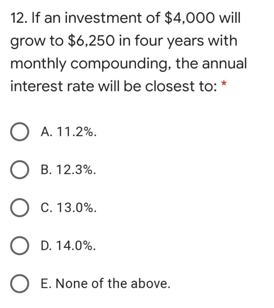 12. If an investment of $4,000 will grow to $6,250 in four years with monthly compounding, the annual interest rate will be c