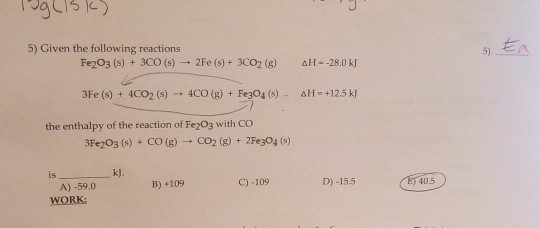 5) Given the following reactions 5) Fe2O3 (s) + 3CO (s) 2Fe (s)+ 3cO2 (g) AH- -28.0 kJ 3Fe (s) 4C02 (s)4CO (g) + FegO4 (s) AH-+12.5 k the enthalpy of the reaction of Fe203 with COo 3Fe203 (s) + CO (g)-+ CO2 (g) + 2Fe304 (s) is kJ. B)+109 C)-109 D)-15.5 A)-59.0 WORK