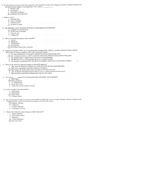 8. Ir both parenls are extremely tal when corspared to tdhe popalation avernge, their oftspring will lkely be sorter than them but stall taller than themajority of the population. This iscalel A. Daris rue C. incomplete domiaance Dregresson toward the mean What is a locus? A. Favorable trait B. Type omutation C. Cancerous cell D Loationcf a gene 10. The following is used to detemine the distance beteeen genes n & chromosome. Freqaency of reccmbination Relative rate of mutation C. Inversion sate D Linkage rate 1 Which of the following objects lacks a genome? A. wacleus virus particlc of tese choices Irve a genome. 12. Sequences of genomic DNA, nd its corresponding messenger RNA (mRNA), are often compared to oblain valuable information for genome asnoution Why is this comparisce uscal? A. The open reading frame of the mRNA includes the introns of the genomic DNA The exelusicn of introns in mNA eveals the intron-erxn structure of many protein codine genes C. The genomic DNA is lonper becaase the exons are spliced togcther. D. The penomic DNA is shorter because the exons are spliced togcther E. The sequenees of geromic DNA and mRNA are identical, which serves as inkependent validation 13, Which of the following statements applies to frameshift mutntions? A. They cause the insertion ar deletion of a single amino acid frorn the polypeptide chain. stop eodon at the site of mutnlion. D. They are known nisk tactors in mot orns of cancer, including breast and colon canocr. They create a penatre c change the amino acid scquence downstream from the muant sic E. They re knomn ris factors in brea cancer, bual not coon ancer 14. The enxyme -repairs 99% of mismatched bases immedately dung replication. A DNA ligase CLD DNA polymerase C. AP endonuclese D uracyi glycosylase E None of the answer eptions is correct 15, Fossils ot made of mincraluzed bone A Shale fossils B Strata tossils CTrace fossils D. Geologic fossils 16. The diverafiestion of species according to the habitais oe niches they come to accupy. Examples: Darains finches on the Ilanda and the Hawoisen honayceepens on the Hawsiian Islands Cradualism C. Artifical selection D. Convergent evolution 7 Which of the following causes chaages in allele frequencies? .Natal Selection B. Nou-random mating C. Migrcion Genetic Mutations All of the sbove