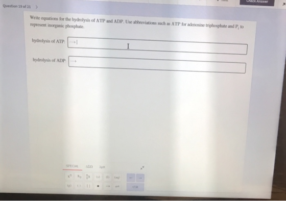 Question 19 of 21 > Write equations for the hydrolysis of ATP and ADP. Use abbreviations such as ATP for adenosine triphospha
