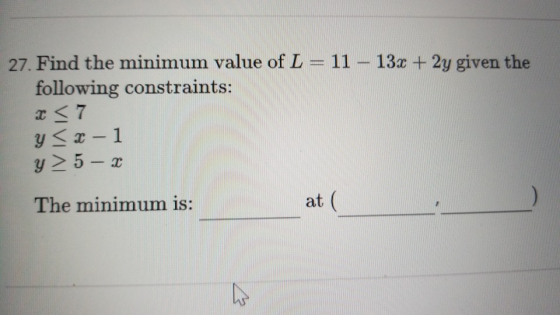 27. Find the minimum value of L = 11 – 13x + 2y given the following constraints: x < 7 < 2 - 1 y > 5 - x The minimum is: at (