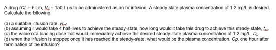 A drug (CL = 6 L/h, Va= 150 L) is to be administered as an IV infusion. A steady-state plasma concentration of 1.2 mg L is de