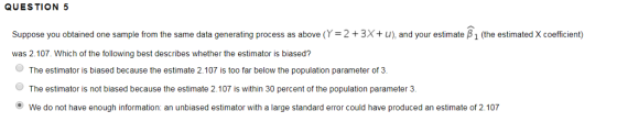 QUESTION 5 Suppose you obtained one sample from the same data generating process as above (Y = 2 + 3x+ u), and your estimate β 1 (the estimated X coefficient) was 2.107. Which of the following best describes whether the estimator is biased? The estimator is biased because the estimate 2.107 is too far below the population parameter of 3 The estimator is not biased because the estimate 2.107 is within 30 percent of the population parameter 3. We do not have enough information: an unbiased estimator with a large standard error could have produced an estimate of 2.107