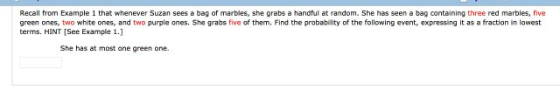 Recall from Example 1 that whenever Suzan sees a bag of marbles, she grabs a handful at random. She has seen a bag containing three red marbles, five green ones, two white ones, and two purple ones. She grabs five of them. Find the probability of the following event, expressing it as a fraction in lowest terms. HINT [See Example 1.] She has at most one green one.