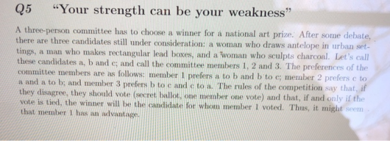 Q5 Your strength can be your weakness A three-person committee has to choose a winner for a national art prize. After some debate, e are three candidates still under consideration: a woman who draws antelope in urban set- tings, a man who makes rectangular lead boxes, and a woman who sculpts charcoal. Lets call these candidates a, b and e; and call the committee members 1, 2 and 3. The preferences of the nmittee members are as follows: member I prefers a to b and b to c: member 2 prefers c to a and a to b: and member 3 prefers b to cand c to a. The rules of the competition say that, if they disagree, they should vote (secret ballot, one member one vote) and that, if and only if ft vote is tied, the winner will be the candidate for whom member I voted. Thus, it that member 1 has an advantage might seem