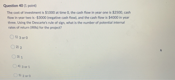 Question 40 (1 point) The cost of investment is $1000 at time 0, the cash flow in year one is $2500, cash flow in year two is