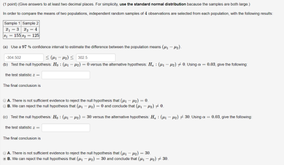 (1 point) (Give answers to at least two decimal places. For simplicity, use the standard normal distribution bacause the samples are both large.) In order to compare the means of two populations, independent random samples of 4 observations are selected from each population, with the following results: Sample 1 Sample 2 81 -15582-125 Use a 97 % confidence interval to estimate the difference between the population means (M1-12). -304.502 (b) Test the null hypothesis: H0 the test statistic z The final conclusion is (a) 41-42) 0 versus the alternative hypothesis H: μι μ)メ0 Using α 0.03 give the following IS O A. There is not sufficient evidence to reject the null hypothesis that (μ1-μ2)-0 O B. We can reject the null hypothesis that (μ1-49)-0 and conclude that (μι-μ2) 0 Test the null hypothesis Ho : (μι the test statistic z The final conclusion is (c) μ) 30 versus the alternative hypothesis: Ha : μί μ2) 7k 30 Using α 0.03, give the following: O A. There is not sufficient evidence to reject the null hypothesis that (M1-μ)-30 . B. We can reject the null hypothesis that (μ,-μ2)-30 and conclude that (μι-μ) * 30.