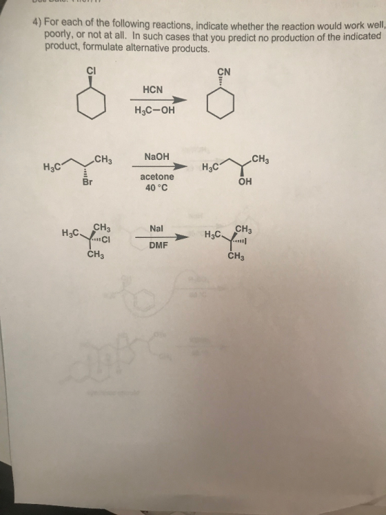 4) For each of the following reactions, indicate whether the reaction would work well. poorly, or not at all. In such cases that you predict no production of the indicated product, formulate alternative products. Cl CN HCN H3C-OH NaOH acetone H3CnYCH3 Br OH 40°C CH3 Nal CH3 H3C HaC DMF CH3 CH3