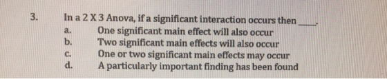 3. In a 2 X 3 Anova, if a significant interaction occurs then a. One significant main effect will also occur b. Two significant main effects will also occur c. One or two significant main effects may occur d. A particularly important finding has been found