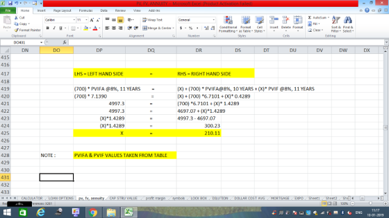 File Home nert Page Layout Formulas Data Review View dd-Ins s Cut ta copy ▼ Σ AutoSum Calibri ー E ゴWrap Text General в 1 프 . Ej-., Δ. : rーー 逻锂函Merge & Center. $, % , 弼,8 C Paste Conditional Format CeInsert Delete Format Formatting, as Table w styles. ▼ ㆆ ▼ Sort &Find & 2 ClearFe Select Edting Format Painter Clipboard Font Alignment Number Styles Cells DO431 DN DO DP DQ DR DS DT DU DV DW DX 415 416 417 418 419 420 421 422 423 424 425 426 427 428 429 430 431 432 433 I < CALCULATOR , LOAN OPTIONS ! LHS = LEFT HAND SIDE RHS RIGHT HAND SIDE (X) + (700) * PVIFA@8%, 10 YEARS + (X)* PVIF @8%, 11 YEARS (X) (700) 6.7101(X) 0.4289 (700) 6.7101 +(X) 1.4289 4697.07(X)*1.4289 4997.3- 4697.07 (700) * PVI FA @8%, 11 YEARS (700) 7.1390 4997.3 4997.3 (X)1.4289 (X) 1.4289 300.23 210.11 NOTE PVIFA & PVIF VALUES TAKEN FROM TABLE CAP STRU VALUE LOCK BOX DILUTION DOLLAR COST AVG MORTGAGEEXPO Sheetl Sheet2 She 福 130% rences: x261 11:17 10-01-2019