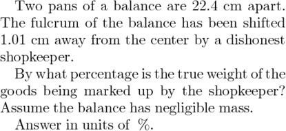 Two pans of a balance are 22.4 cm apart. The fulcrum of the balance has been shifted 1.01 cm away from the center by a dishonest shopkeeper. By what percentage is the true weight of the goods being marked up by the shopkeeper! Assume the balance has negligible mass. Answer in units of %.