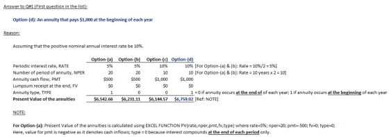 Answer to Q#1 (First question in the list Option-(d): An annuity that pays $1,000 at the beginning of each year Assuming that the positive nominal annual interest rate be 10%. Option-(a n-(b) Option-( ion-(d 5% 5% 1096 [For Option-(a) & (b): Rate-10%/2-5%) Periodic interest rate, RATE Number of period of annuity, NPER Annuity cash flow, PMT Lumpsum receipt at the end, FV Annuity type, TYPE Present Value of the annuities 10% 10 $1,000 $0 0 20 20 10 [For Option-(a) & (b): Rate 10 years x 2 10] $1,000 $0 $0 $0 10 if annuity occurs at the end of of each year; 1 if annuity occurs at the beginning of each year $6,542.66 $6,231.11 $6,144.57 $6,759.02 [Ref: NOTE] NOTE: For Option-(a): Present Value of the annuities is calculated using EXCEL FUNCTION PV(rate,nper,pmt,fv,type) where rate:5%; n per-20; pmt=-500; fys0; type-o Here, value for pmt is negative as it denotes cash inflows; type 0 because interest compounds at the end of each period only