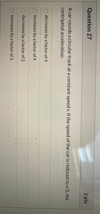Question 27 2 pts A car rounds a circular track at a constant speed v. If the speed of the car is reduced to v/2, the centrip