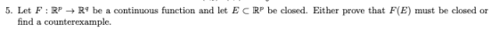 5. Let F : RP → R9 be a continuous function and let ECRP be closed. Either prove that F(E) must be closed or find a counterex
