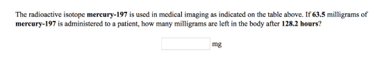 The radioactive isotope mercury-197 is used in medical imaging as indicated on the table above. If 63.5 milligrams of mercury-197 is administered to a patient, how many milligrams are left in the body after 128.2 hours? mg