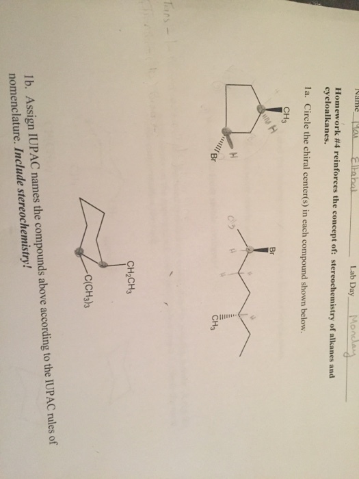 Lab Day Mo Homework #4 reinforces the concept of: stereochemistry of alkanes and cyeloalkanes. la. Circle the chiral center(s) in each compound shown below. CH3 Br 09 Br CH3 CH2CH3 C(CH3)3 lb. Assign IUPAC names the compounds above according to the IUPAC rules of nomenclature. Include stereochemistry!