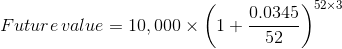 Future value = 10,000 X (1+ 0.0345 52x: tur e value = 10,000 x 6 52)