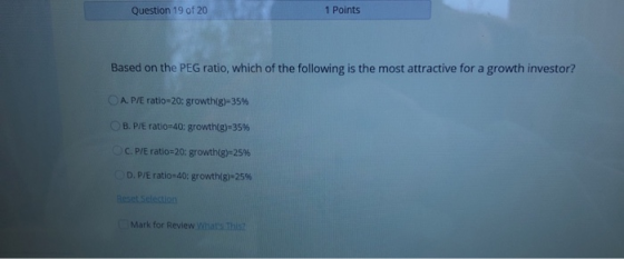 Question 19 of 20 1 Points Based on the PEG ratio, which of the following is the most attractive for a growth investor? A. P/