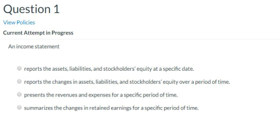 Question 1 View Policies Current Attempt in Progress An income statement reports the assets, liabilities, and stockholders e
