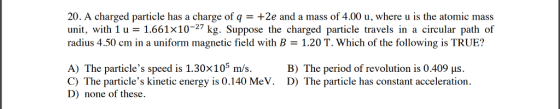 20. A charged particle has a charge of q+2e and a mass of 4.00 u, where u is the atomic mass unit, with 1u 1.661x10-27 kg. Suppose the charged particle travels in a circular path of radius 4.50 cm in a uniform magnetic field with B1.20 T. Which of the following is TRUE? A) The particles speed is 1.30x105 m/s B) The period of revolution is 0.409 us. C) The particles kinetic energy is 0.140 MeV. D) The particle has constant acceleration. D) none of these