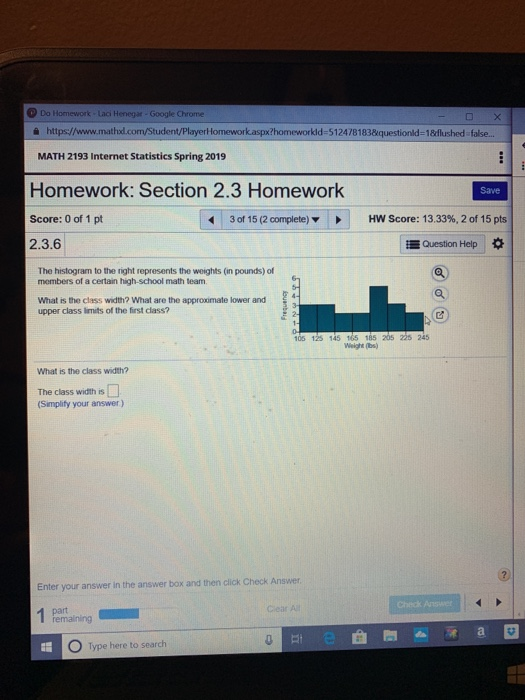Do Homework Laci Henegar Google Chrome i https://www.mathod MATH 2193 Internet Statistics Spring 2019 udent/PlayerHomework.aspx?homeworkld-5124781838questionld-18flushed false... Homework: Section 2.3 Homeworlk Score: 0 of 1 pt 2.3.6 Save 3 of 15 (2 complete) HW Score: 13.33%, 2 of 15 pts Question Help The histogram to the right represents the weights (in pounds) of members of a certain high-school math team What is the class width? What are the approximate lower and upper class limits of the first class? 105 125 145 165 185 205 225 24 Weight (bs) What is the class width? The class width is (Simplify your answer) Enter your answer in the answer box and then click Check Answer Check Ans clear O Type here to search