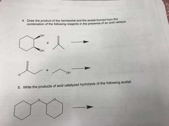 4. Draw the product of the hemiacetal and the acetal formed from the combination of the following reagents in the presence of an a cid catalyst. OH OH OH 5. Write the products of acid catalyzed hydrolysis of the following acetal.