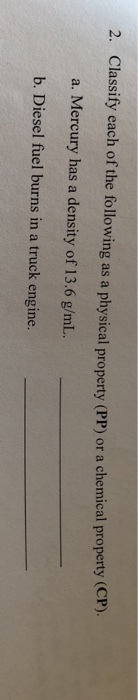 2. Classify each of the following as a physical property (PP) or a chemical property (CP ). a. Mercury has a density of 13.6 g/mL. b. Diesel fuel burns in a truck engine.