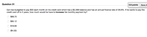 Question 31 2.9 points Save A Ean has budgeted to pay $50 each month on his credit card which has a $2,598 balance and has an annual finance rate of 29.9%. If he wants to pay the credit card off in 2 years, how much would he have to increase his monthly payment by? $68.70 $95.12 $18.69 ($4.02)