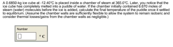 A 0.6850-kg ice cube at-12.40°C is placed inside a chamber of steam at 365.0℃. Later, you notice that the ice cube has completely melted into a puddle of water. If the chamber initially contained 6.670 moles of steam (water) molecules before the ice is added, calculate the final temperature of the puddle once it settled to eqilibrium. (Assume the chamber walls aresufficiently flexible to allow the system to remain isobaric and consider thermal losses/gains from the chamber walls as negligible.) Number