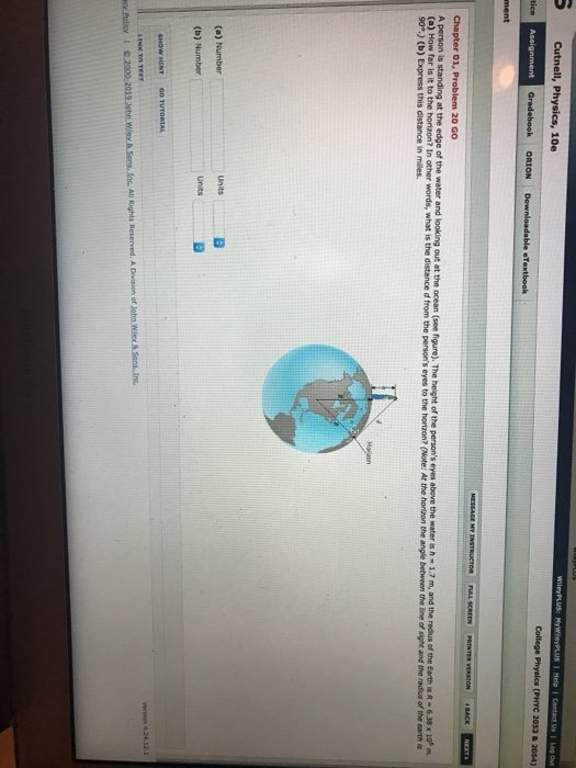 Cutnell, Physics, 10e College Physics (PHYC 2053 &20s4) Gradebook ORION D Chapter 01, Problem 20 GO A person is standing at the edge of the water and looking out at the ocean (see fiqure). The height of the persons eyes above the water is h (a) How far is it to the horizon? In other words, what is the 1.7 m, and the radus of the Earth is R-6.38 x 10m distance d from the persons eyes to the horizon? (Note: At the hortzon the angle between the line of sight and the radlus of the earth is 90.) (b) Express this distance in miles. (b) Number