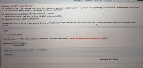 Exercise 14-23 (Part Level Submission) On December 31, 2017, the Pine Bank enters into e deot restructuring sgrement with Barkiey Company, which is now experiencing financial trouble. The bank agrees to restructure a 12%, issued at par, S3, 800,000 note receivable by the folowing modric ations: Reducing the principal obligation from $3,800,000 to $3,040,000. 2. 1. Extending the maturity date from December 31, 2017, to January 1, 2021. 3. Reducing the interest rate from 12% to 10%. Barkley pays Interest at: the end of each year. On January 1, 2021, Barkdley Company pays s3,040,000 in cash to Pina Bank. Answer the following questions related to Pina Bank (creditor) Your answer is correct. what interest rate should Pina Bank use to calculate the loss on the debt restructuring? (Round answer to 0 decimal places ea. is%) Interest rate SHOW LIST OF ACCOUNTS SHw Attempts: 1 of 3 used