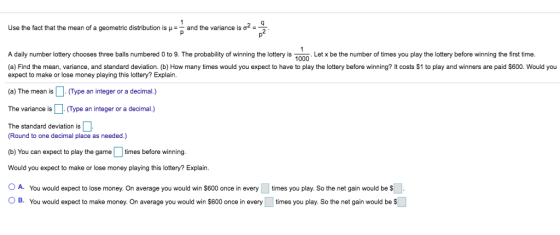 Use the fact that the mean of a geometric distribution is-land the variance is ơ.q A daily number lottery chooses three balls numbered 0 to 9. The probability of winning the lottery isLet x be the number of times you play the lottery before winning the first time (a) Find the mean, variance, and standard deviation. (b) How many times would you expect to have to play the lottery before winning? It costs $1 to play and winners are paid S600. Would you 1000 expect to make or lose money playing this lottery? Explain (a) The mean isType an integer or a decimal.) The variance is (Type an integer or a decimal.) The standard deviation is (Round to one decimal place as needed.) b) You can expect to play the game times before winning Would you expect to make or lose money playing this lottery? Explain A. You would expect to lose money. On average you would win $600 once in every times you play. So the net gain would be $ O B. You would expect to make money. On average you would win $600 once in every times you play. So the net gain would be S