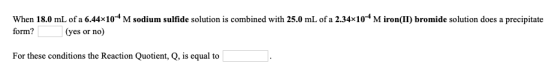When 18.0 mL of a 6.44x10-4 M sodium sulfide solution is combined with 25.0 mL of a 2.34x10+M iron(II) bromide solution does