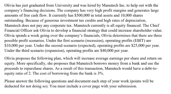 Olivia has just graduated from University and was hired by Manutech Inc. to help out with the companys financing decisions. The company has very high profit margins and generates large amounts of free cash flow. It currently has $500,000 in total assets and 10,000 shares outstanding. Because of generous investment tax credits and high rates of depreciation, Manutech does not pay any corporate tax. Manutech currently is all equity financed. The Chief Financial Officer ask Olivia to develop a financial strategy that could increase shareholder value. Olivia spends a week going over the companys financials, Olivia determines that there are three possible profit scenarios. Under the first scenario (recession), operating profits (EBIT) a S10,000 per year. Under the second scenario (expected), operating profits are $25,000 per year. Under the third scenario (expansion), operating profits are $40,000 per year re Olivia proposes the following plan, which will increase average earnings per share and return o equity. More specifically, she proposes that Manutech borrows money from a bank and use the proceeds to repurchase shares. As a result of this transaction, Manutech would have a debt-to- equity ratio of 2. The cost of borrowing from the bank is Please answer the following questions and document each step of your work (points will be deducted for not doing so). You must include a cover page with your submission.