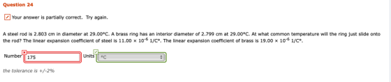 Question 24 Your answer is partially correct. Try again. A steel rod is 2.803 cm in diameter at 29.00°C. A brass ring has an interior diameter of 2.799 cm at 29.00°C. At what common temperature will the ring just slide onto the rod? The linear expansion coefficient of steel is 11.00 x 10-6 1/C. The linear expansion coefficient of brass is 19.00 x 10-6 1/C. NumberTT 175 Units g the tolerance is +/-2%