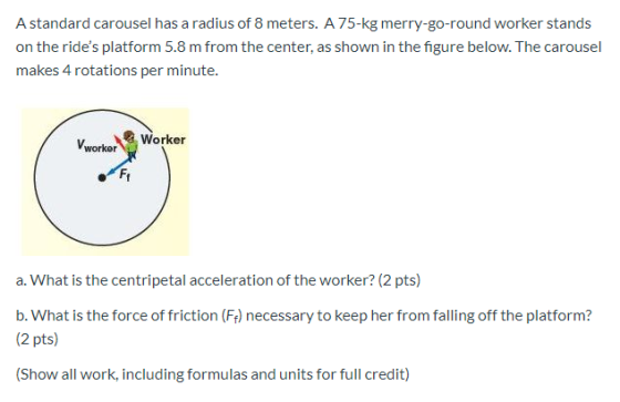 A standard carousel has a radius of 8 meters. A 75-kg merry-go-round worker stands on the rides platform 5.8 m from the cent