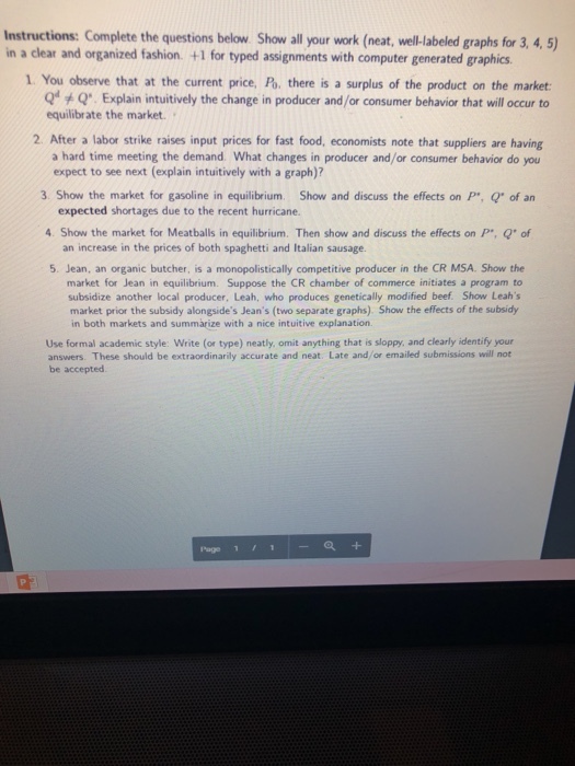 Instructions: Complete the questions below Show all your work (neat, well-labeled graphs for 3,4,5 in a clear and organized fashion. +1 for typed assignments with computer generated graphics 1. You observe that at the current price, Po. there is a surplus of the product on the market Q Q. Explain intuitively the change in producer and /or consumer behavior that will occur to equilibrate the market. 2. After a labor strike raises input prices for fast food, economists note that suppliers are having a hard time meeting the demand. What changes in producer and/or consumer behavior do you 3. Show the market for gasoline in equilibrium Show and discuss the effects on P, Q of an 4 Show the market for Meatballs in equilibrium. Then show and discuss the effects on P, Q of 5. Jean, an organic butcher, is a monopolistically competitive producer in the CR MSA. Show the subsidize another local producer, Leah, who produces genetically modified beef. Show Leahs expect to see next (explain intuitively with a graph)? expected shortages due to the recent hurricane. an increase in the prices of both spaghetti and Italian sausage market for Jean in equilibrium. Suppose the CR chamber of commerce initiates a program to market prior the subsidy alongsides Jeans (two separate graphs) Show the effects of the subsidy in both markets and summarize with a nice intuitive explanation Use formal academic style: Write (or type) neatly, omit anything that is sloppy, and clearly identify your answers. These should be extraordinarily accurate and neat. Late and/or emailed submissions will not be accepted Page 1 , 1 |-