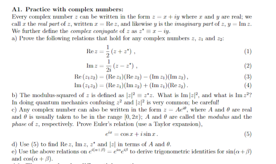 Al. Practice with complex numbers: Every complex number z can be written in the form z r + iy where r and y are real; we call r the real part of z, written Re z, and likewise y is the imaginary part of z, y - Im z We further define the compler conjugate of z aszT-iy a) Prove the following relations that hold for any complex numbers z, 21 and 22: 2i Re (2122)(Re z) (Re z2) - (Im z) (Im22 Im (2122)(Rez (Im z2) +(Im z) (Re 22 b) The modulus-squared of z is defined as lz12-zz. What is lmlzP, and what is Imz2? In doing quantum mechanics confusing 22 and 2 is very common; be careful! c) Any complex number can also be written in the form z-Ae , where A and θ are real and θ is usually taken to be in the range 10, 27); A and θ are called the modulus and the phase of z, respectively. Prove Eulers relation (use a Taylor expansion), d) Use (5) to find Rez, Im z, z* and Iz in terms of A and θ e) Use the above relations on ei(ai β) eiaeiß to derive trigonometric identities for sin (α+β) and cos(α + β)