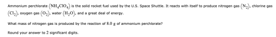 Ammonium perchlorate (NH4C104) is the solid rocket fuel used by the U.S. Space Shuttle. It reacts with itself to produce nitr