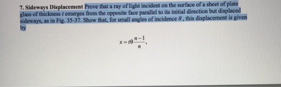 7. Sideways Displacement Pro thataray a sheet of plate on the surface of of light incident glass of thickness from the opposite face parallel to its initial direction but displaced ideways, as in Fig. 35-37. Show that, for small angles ofincidence 0, this displacement is given n -1