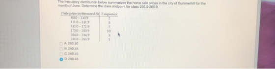 The frequency distribution below summarizes the home sale prices in the city of Summerhil for the month of June. Determine the class midpoint for class 235.0-265.9. (Sale price in thousand SIF antany 00-110 1110-1419 142.0-1729 173 0-203.9 010-2349 35.0-2659 7 10 A. 250.50 B 250.5 0 D. 25045