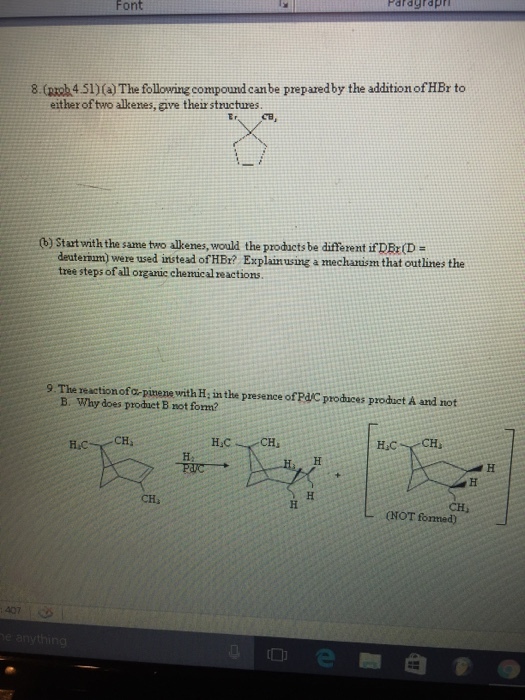 Font Pardgrdpr 8 (groba4.5l)(a The following compound canbe preparedby the additionofHBr to either of two alkenes, give their structures. stat with the same two alkenes, would the products be different ifDBrD deutemm were used instead of HBr? ing a mechanism that outlines the a tree steps of all organic chemical reactions. 9 The reactionofor pimene with H inthe presence ofPdA produces product A and not B. Why does produetB not fom? CHu L (NOT fonned)
